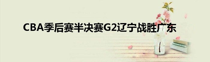 CBA季后賽半決賽G2遼寧戰(zhàn)勝?gòu)V東