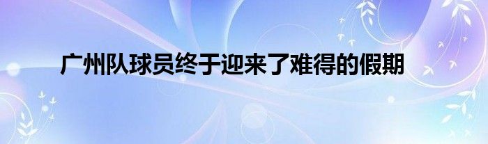 廣州隊球員終于迎來了難得的假期