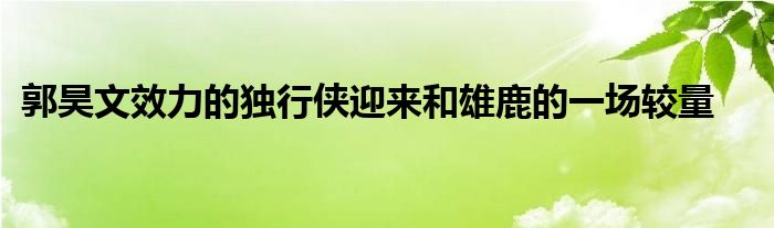 郭昊文效力的獨行俠迎來和雄鹿的一場較量