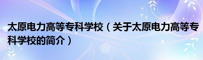 太原電力高等?？茖W校（關(guān)于太原電力高等專科學校的簡介）