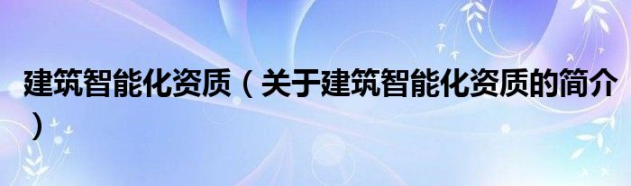 建筑智能化資質(zhì)（關(guān)于建筑智能化資質(zhì)的簡(jiǎn)介）