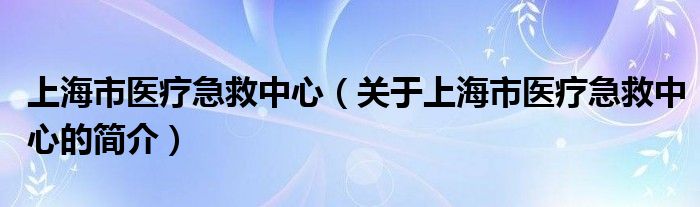 上海市醫(yī)療急救中心（關(guān)于上海市醫(yī)療急救中心的簡(jiǎn)介）