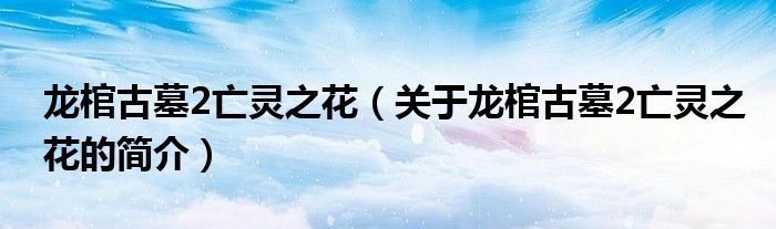 龍棺古墓2亡靈之花（關于龍棺古墓2亡靈之花的簡介）