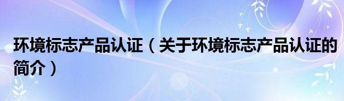 環(huán)境標(biāo)志產(chǎn)品認(rèn)證（關(guān)于環(huán)境標(biāo)志產(chǎn)品認(rèn)證的簡介）