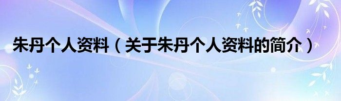 朱丹個(gè)人資料（關(guān)于朱丹個(gè)人資料的簡介）