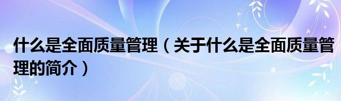 什么是全面質(zhì)量管理（關(guān)于什么是全面質(zhì)量管理的簡(jiǎn)介）