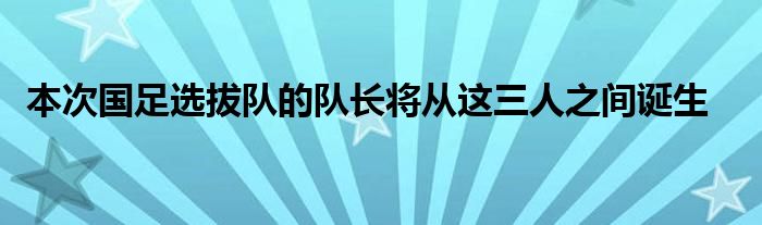  本次國足選拔隊的隊長將從這三人之間誕生