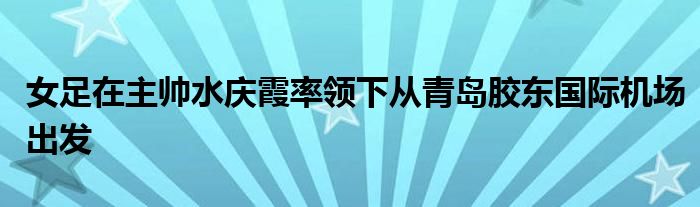 女足在主帥水慶霞率領(lǐng)下從青島膠東國際機(jī)場(chǎng)出發(fā)