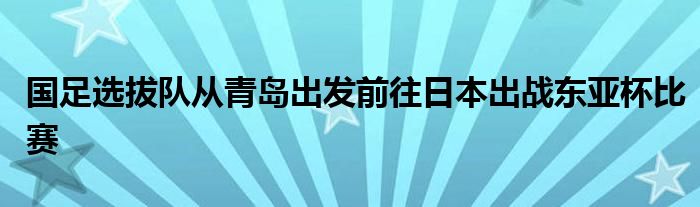 國足選拔隊從青島出發(fā)前往日本出戰(zhàn)東亞杯比賽