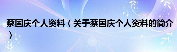 蔡國(guó)慶個(gè)人資料（關(guān)于蔡國(guó)慶個(gè)人資料的簡(jiǎn)介）