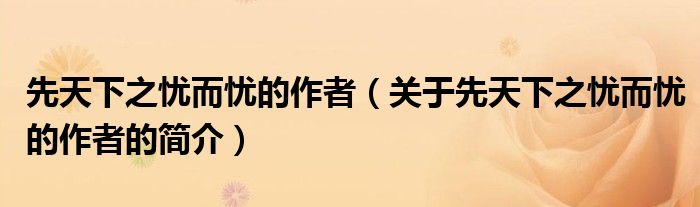 先天下之憂而憂的作者（關(guān)于先天下之憂而憂的作者的簡(jiǎn)介）