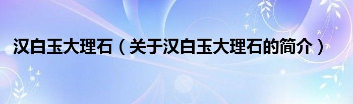 漢白玉大理石（關(guān)于漢白玉大理石的簡(jiǎn)介）