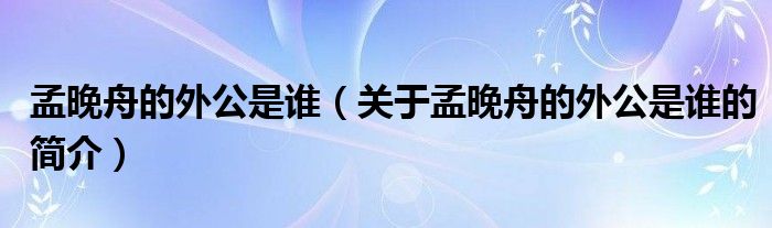 孟晚舟的外公是誰(shuí)（關(guān)于孟晚舟的外公是誰(shuí)的簡(jiǎn)介）