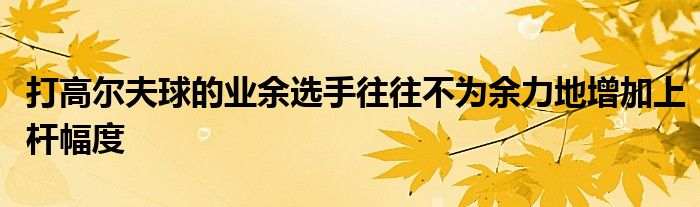 打高爾夫球的業(yè)余選手往往不為余力地增加上桿幅度