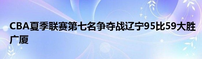 CBA夏季聯(lián)賽第七名爭奪戰(zhàn)遼寧95比59大勝廣廈