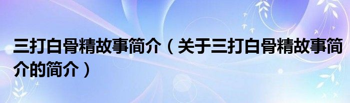 三打白骨精故事簡(jiǎn)介（關(guān)于三打白骨精故事簡(jiǎn)介的簡(jiǎn)介）