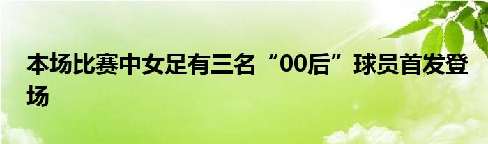 本場比賽中女足有三名“00后”球員首發(fā)登場