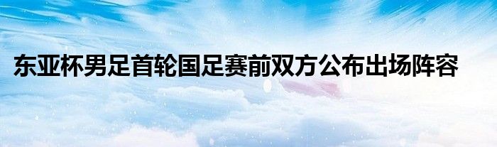 東亞杯男足首輪國(guó)足賽前雙方公布出場(chǎng)陣容