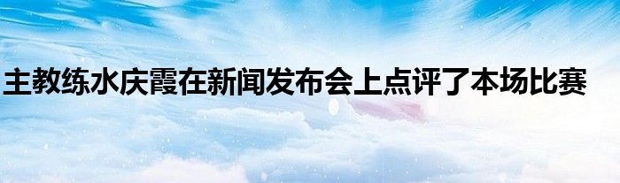 主教練水慶霞在新聞發(fā)布會上點(diǎn)評了本場比賽