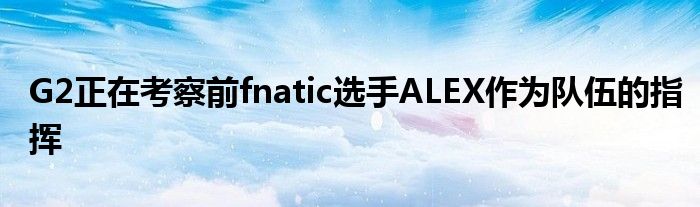 G2正在考察前fnatic選手ALEX作為隊(duì)伍的指揮