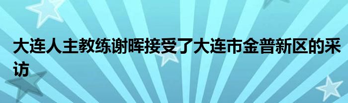 大連人主教練謝暉接受了大連市金普新區(qū)的采訪(fǎng)