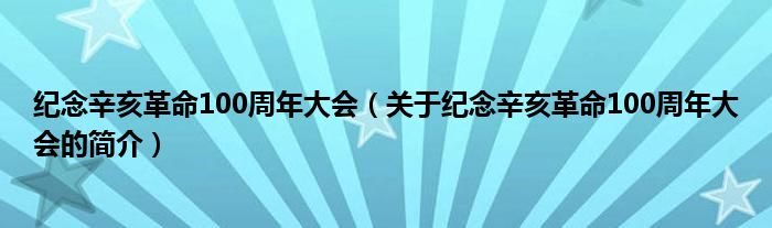 紀(jì)念辛亥革命100周年大會(huì)（關(guān)于紀(jì)念辛亥革命100周年大會(huì)的簡(jiǎn)介）