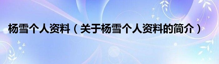 楊雪個(gè)人資料（關(guān)于楊雪個(gè)人資料的簡(jiǎn)介）