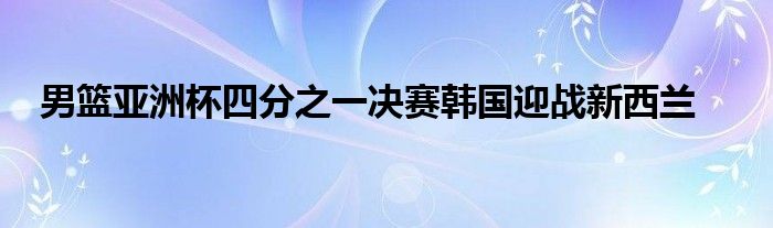 男籃亞洲杯四分之一決賽韓國(guó)迎戰(zhàn)新西蘭