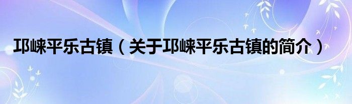 邛崍平樂古鎮(zhèn)（關(guān)于邛崍平樂古鎮(zhèn)的簡(jiǎn)介）