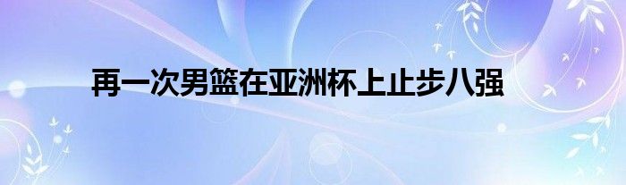 再一次男籃在亞洲杯上止步八強(qiáng)