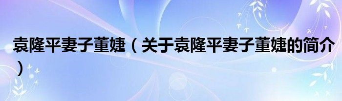 袁隆平妻子董婕（關(guān)于袁隆平妻子董婕的簡(jiǎn)介）