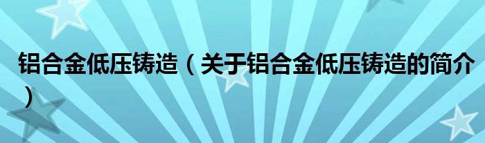 鋁合金低壓鑄造（關于鋁合金低壓鑄造的簡介）