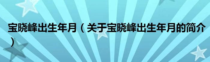 寶曉峰出生年月（關(guān)于寶曉峰出生年月的簡介）