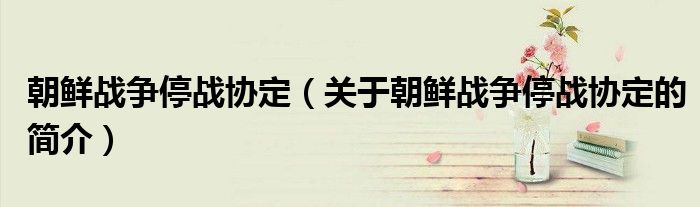 朝鮮戰(zhàn)爭停戰(zhàn)協(xié)定（關于朝鮮戰(zhàn)爭停戰(zhàn)協(xié)定的簡介）