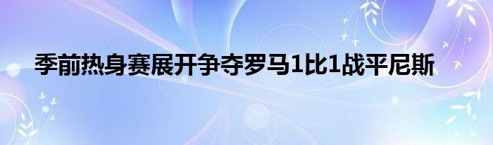 季前熱身賽展開爭(zhēng)奪羅馬1比1戰(zhàn)平尼斯