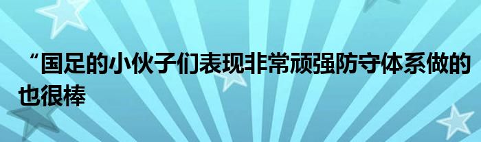 “國足的小伙子們表現(xiàn)非常頑強(qiáng)防守體系做的也很棒