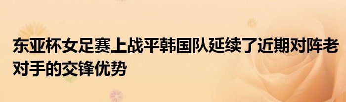 東亞杯女足賽上戰(zhàn)平韓國隊(duì)延續(xù)了近期對(duì)陣?yán)蠈?duì)手的交鋒優(yōu)勢