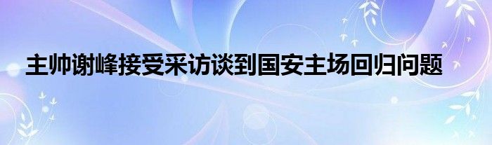 主帥謝峰接受采訪談到國安主場(chǎng)回歸問題