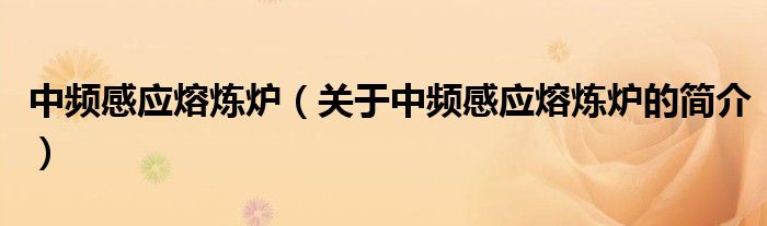 中頻感應(yīng)熔煉爐（關(guān)于中頻感應(yīng)熔煉爐的簡(jiǎn)介）