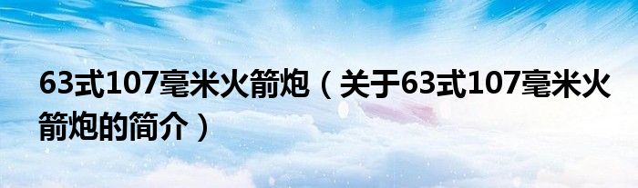 63式107毫米火箭炮（關于63式107毫米火箭炮的簡介）