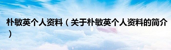 樸敏英個(gè)人資料（關(guān)于樸敏英個(gè)人資料的簡介）