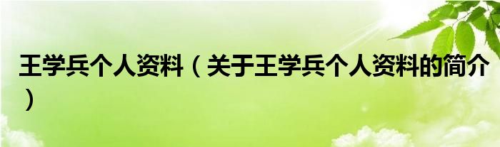 王學(xué)兵個(gè)人資料（關(guān)于王學(xué)兵個(gè)人資料的簡(jiǎn)介）