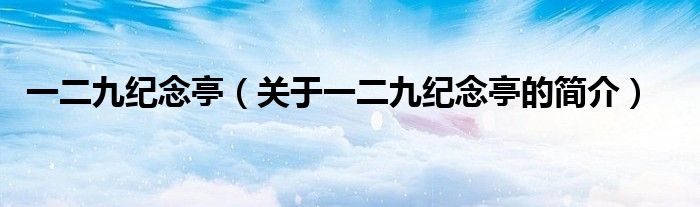 一二九紀(jì)念亭（關(guān)于一二九紀(jì)念亭的簡(jiǎn)介）