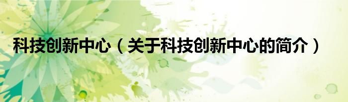 科技創(chuàng)新中心（關(guān)于科技創(chuàng)新中心的簡(jiǎn)介）