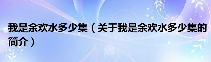 我是余歡水多少集（關(guān)于我是余歡水多少集的簡(jiǎn)介）