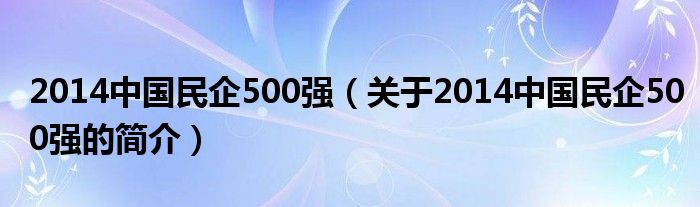 2014中國(guó)民企500強(qiáng)（關(guān)于2014中國(guó)民企500強(qiáng)的簡(jiǎn)介）