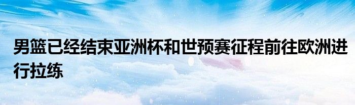 男籃已經(jīng)結(jié)束亞洲杯和世預(yù)賽征程前往歐洲進行拉練