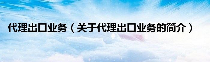 代理出口業(yè)務（關于代理出口業(yè)務的簡介）