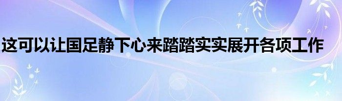 這可以讓國(guó)足靜下心來(lái)踏踏實(shí)實(shí)展開(kāi)各項(xiàng)工作