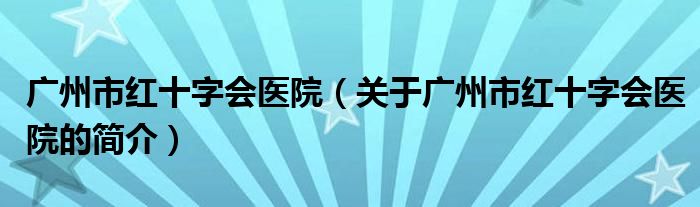 廣州市紅十字會醫(yī)院（關于廣州市紅十字會醫(yī)院的簡介）